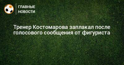 Тренер Костомарова заплакал после голосового сообщения от фигуриста