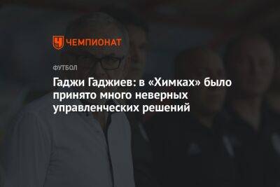 Гаджи Гаджиев: в «Химках» было принято много неверных управленческих решений