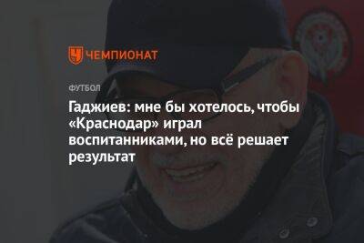 Гаджиев: мне бы хотелось, чтобы «Краснодар» играл воспитанниками, но всё решает результат