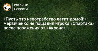 «Пусть это непотребство летит домой!»: Червиченко не пощадил игрока «Спартака» после поражения от «Акрона»