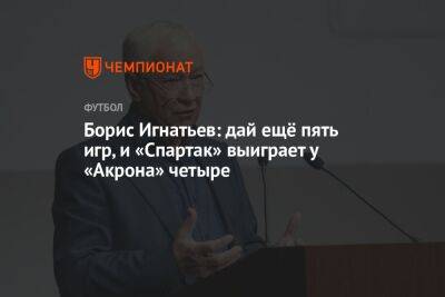 Борис Игнатьев: дай ещё пять игр, и «Спартак» выиграет у «Акрона» четыре