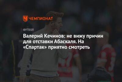 Валерий Кечинов: не вижу причин для отставки Абаскаля. На «Спартак» приятно смотреть