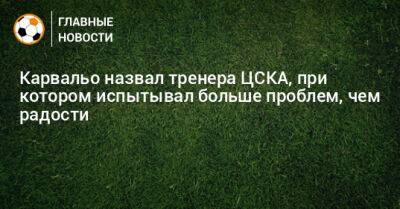 Карвальо назвал тренера ЦСКА, при котором испытывал больше проблем, чем радости
