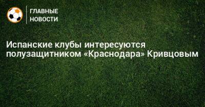Никита Кривцов - Испанские клубы интересуются полузащитником «Краснодара» Кривцовым - bombardir.ru - Краснодар