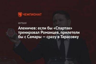 Аленичев: если бы «Спартак» тренировал Романцев, прилетели бы с Самары — сразу в Тарасовку
