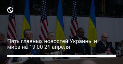 Пять главных новостей Украины и мира на 19:00 21 апреля