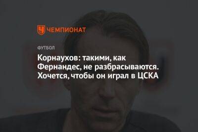 Корнаухов: такими, как Фернандес, не разбрасываются. Хочется, чтобы он играл в ЦСКА