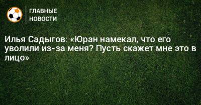 Илья Садыгов: «Юран намекал, что его уволили из-за меня? Пусть скажет мне это в лицо»