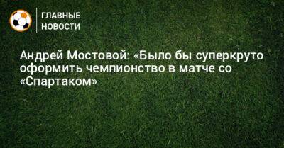 Андрей Мостовой: «Было бы суперкруто оформить чемпионство в матче со «Спартаком»