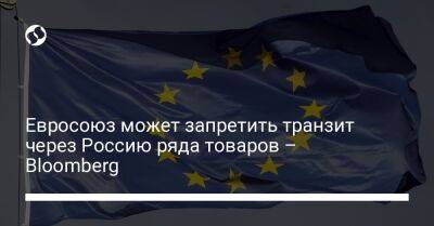 Евросоюз может запретить транзит через Россию ряда товаров – Bloomberg