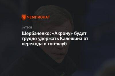 Щербаченко: «Акрону» будет трудно удержать Калешина от перехода в топ-клуб