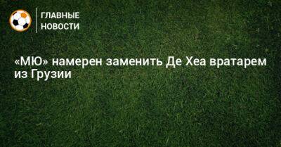 Давид Де-Хеа - «МЮ» намерен заменить Де Хеа вратарем из Грузии - bombardir.ru - Грузия