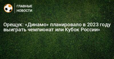 Орещук: «Динамо» планировало в 2023 году выиграть чемпионат или Кубок России»