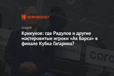 Крикунов: где Радулов и другие мастеровитые игроки «Ак Барса» в финале Кубка Гагарина?