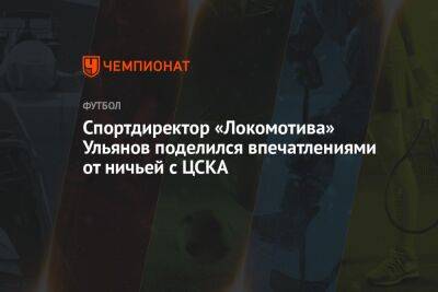 Спортдиректор «Локомотива» Ульянов поделился впечатлениями от ничьей с ЦСКА