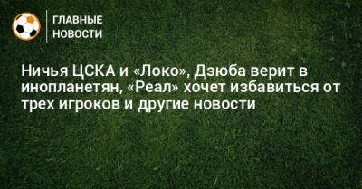 Ничья ЦСКА и «Локо», Дзюба верит в инопланетян, «Реал» хочет избавиться от трех игроков и другие новости