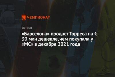 Ферран Торрес - «Барселона» продаст Торреса на € 30 млн дешевле, чем покупала у «МС» в декабре 2021 года - championat.com - Мадрид