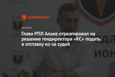 Глава РПЛ Алаев отреагировал на решение гендиректора «КС» подать в отставку из-за судей