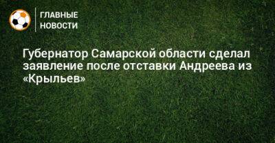 Губернатор Самарской области сделал заявление после отставки Андреева из «Крыльев»