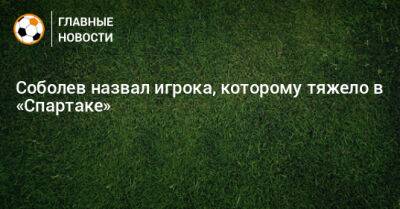 Соболев назвал игрока, которому тяжело в «Спартаке»