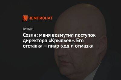 Созин: меня возмутил поступок директора «Крыльев». Его отставка — пиар-ход и отмазка