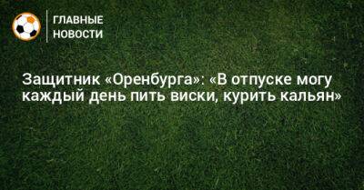 Защитник «Оренбурга»: «В отпуске могу каждый день пить виски, курить кальян»