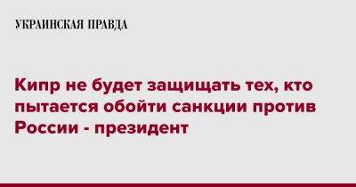 Кипр не будет защищать тех, кто пытается обойти санкции против России - президент