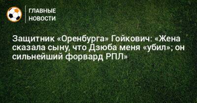 Защитник «Оренбурга» Гойкович: «Жена сказала сыну, что Дзюба меня «убил»; он сильнейший форвард РПЛ»
