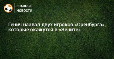 Генич назвал двух игроков «Оренбурга», которые окажутся в «Зените»