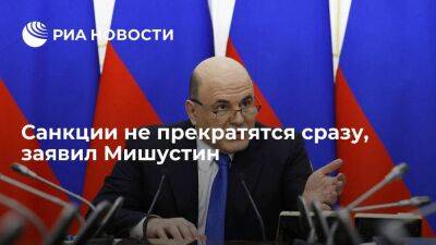 Мишустин: санкции не прекратятся сразу, бывшие партнеры России зашли слишком далеко