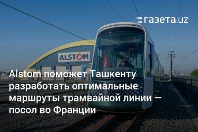 Alstom поможет Ташкенту разработать оптимальные маршруты трамвайной линии — посол во Франции