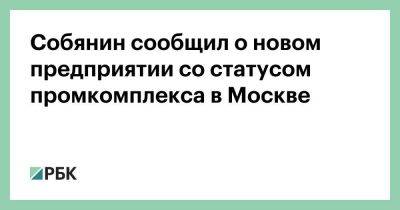 Собянин сообщил о новом предприятии со статусом промкомплекса в Москве