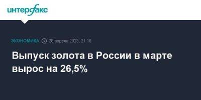 Выпуск золота в России в марте вырос на 26,5%