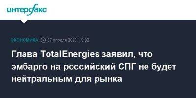 Глава TotalEnergies заявил, что эмбарго на российский СПГ не будет нейтральным для рынка