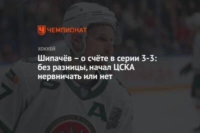 Шипачёв – о счёте в серии 3-3: без разницы, начал ЦСКА нервничать или нет