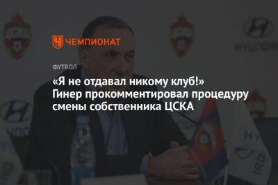 «Я не отдавал никому клуб!» Гинер прокомментировал процедуру смены собственника ЦСКА