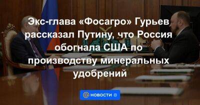 Экс-глава «Фосагро» Гурьев рассказал Путину, что Россия обогнала США по производству минеральных удобрений