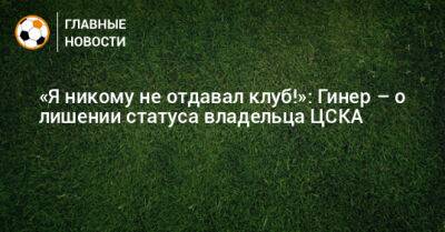 «Я никому не отдавал клуб!»: Гинер – о лишении статуса владельца ЦСКА
