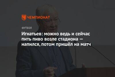Борис Игнатьев - Игнатьев: можно ведь и сейчас пить пиво возле стадиона — напился, потом пришёл на матч - championat.com - Россия