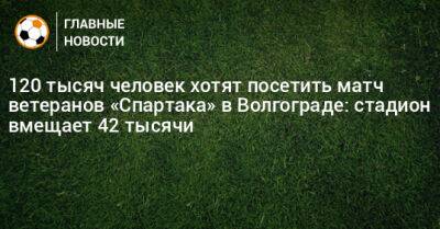 120 тысяч человек хотят посетить матч ветеранов «Спартака» в Волгограде: стадион вмещает 42 тысячи