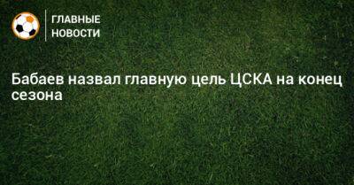 Роман Бабаев - Бабаев назвал главную цель ЦСКА на конец сезона - bombardir.ru - Россия