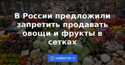 В России предложили запретить продавать овощи и фрукты в сетках