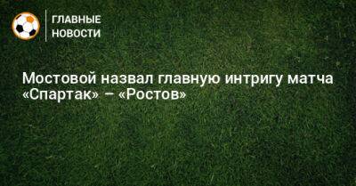 Мостовой назвал главную интригу матча «Спартак» – «Ростов»
