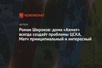 Роман Широков: дома «Ахмат» всегда создаёт проблемы ЦСКА. Матч принципиальный и интересный
