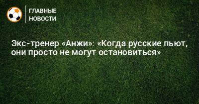 Экс-тренер «Анжи»: «Когда русские пьют, они просто не могут остановиться»