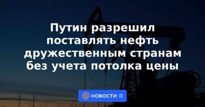 Путин разрешил поставлять нефть дружественным странам без учета потолка цены