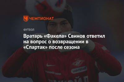 Вратарь «Факела» Свинов ответил на вопрос о возвращении в «Спартак» после сезона