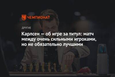 Карлсен — об игре за титул: матч между очень сильными игроками, но не обязательно лучшими