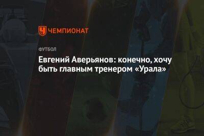 Евгений Аверьянов: конечно, хочу быть главным тренером «Урала»