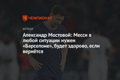Александр Мостовой: Месси в любой ситуации нужен «Барселоне», будет здорово, если вернётся